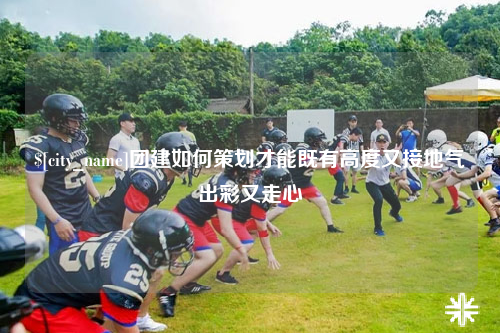 乐山团建如何策划才能既有高度又接地气出彩又走心